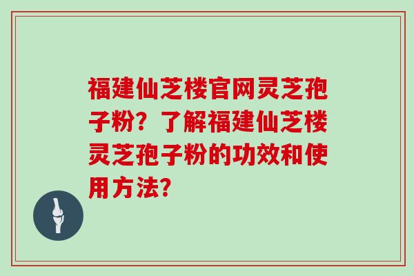福建仙芝楼官网灵芝孢子粉？了解福建仙芝楼灵芝孢子粉的功效和使用方法？