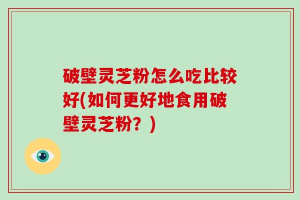 破壁灵芝粉怎么吃比较好(如何更好地食用破壁灵芝粉？)
