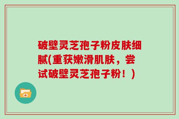 破壁灵芝孢子粉细腻(重获嫩滑，尝试破壁灵芝孢子粉！)