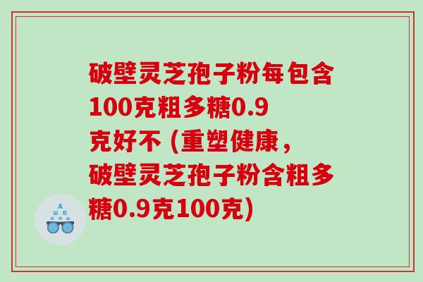 破壁灵芝孢子粉每包含100克粗多糖0.9克好不 (重塑健康，破壁灵芝孢子粉含粗多糖0.9克100克)