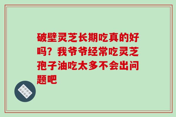 破壁灵芝长期吃真的好吗？我爷爷经常吃灵芝孢子油吃太多不会出问题吧