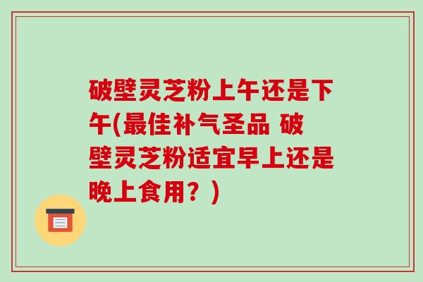 破壁灵芝粉上午还是下午(佳圣品 破壁灵芝粉适宜早上还是晚上食用？)