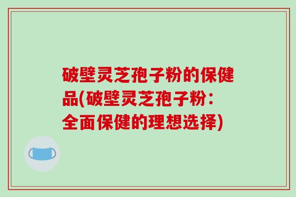 破壁灵芝孢子粉的保健品(破壁灵芝孢子粉：全面保健的理想选择)