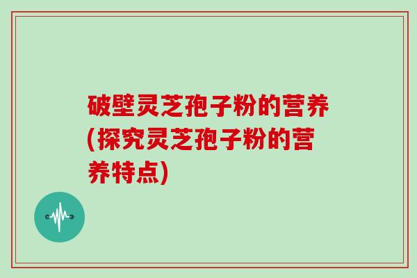 破壁灵芝孢子粉的营养(探究灵芝孢子粉的营养特点)