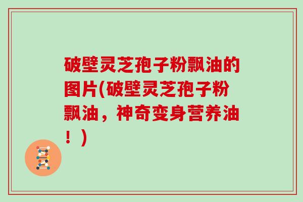 破壁灵芝孢子粉飘油的图片(破壁灵芝孢子粉飘油，神奇变身营养油！)