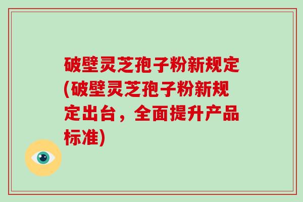 破壁灵芝孢子粉新规定(破壁灵芝孢子粉新规定出台，全面提升产品标准)