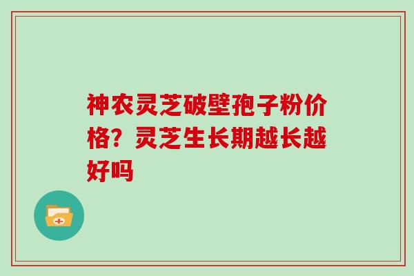 神农灵芝破壁孢子粉价格？灵芝生长期越长越好吗