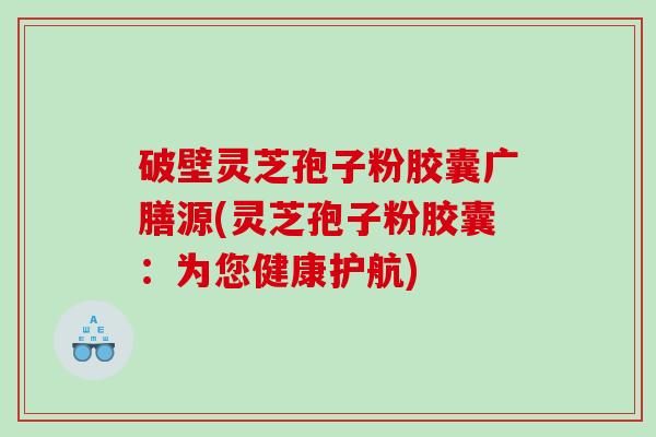 破壁灵芝孢子粉胶囊广膳源(灵芝孢子粉胶囊：为您健康护航)