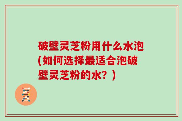 破壁灵芝粉用什么水泡(如何选择适合泡破壁灵芝粉的水？)