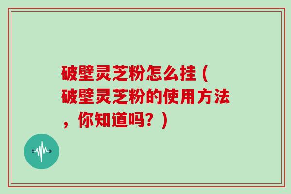 破壁灵芝粉怎么挂 (破壁灵芝粉的使用方法，你知道吗？)