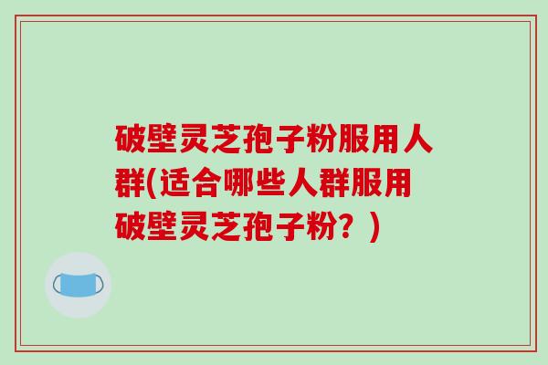 破壁灵芝孢子粉服用人群(适合哪些人群服用破壁灵芝孢子粉？)