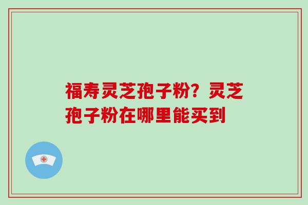 福寿灵芝孢子粉？灵芝孢子粉在哪里能买到