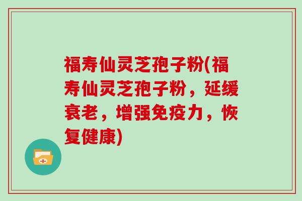 福寿仙灵芝孢子粉(福寿仙灵芝孢子粉，延缓，增强免疫力，恢复健康)