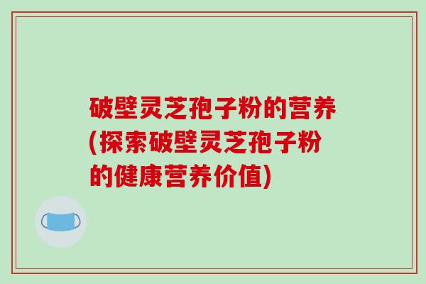 破壁灵芝孢子粉的营养(探索破壁灵芝孢子粉的健康营养价值)
