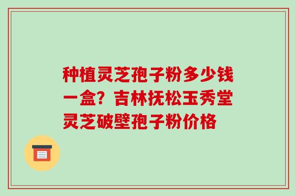 种植灵芝孢子粉多少钱一盒？吉林抚松玉秀堂灵芝破壁孢子粉价格