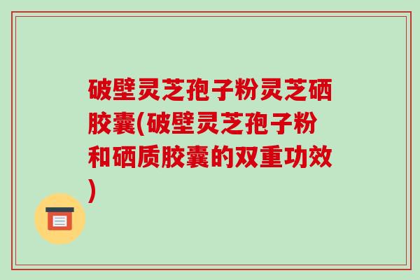 破壁灵芝孢子粉灵芝硒胶囊(破壁灵芝孢子粉和硒质胶囊的双重功效)