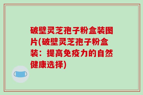 破壁灵芝孢子粉盒装图片(破壁灵芝孢子粉盒装：提高免疫力的自然健康选择)