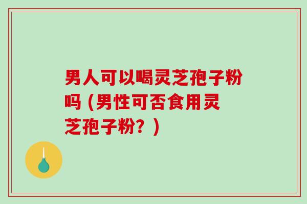 男人可以喝灵芝孢子粉吗 (男性可否食用灵芝孢子粉？)