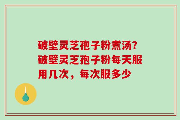 破壁灵芝孢子粉煮汤？破壁灵芝孢子粉每天服用几次，每次服多少
