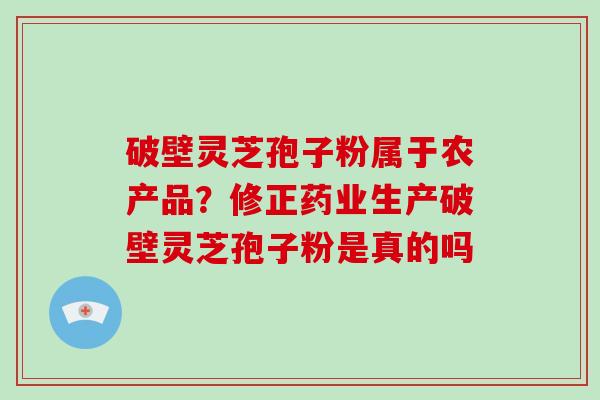 破壁灵芝孢子粉属于农产品？修正药业生产破壁灵芝孢子粉是真的吗