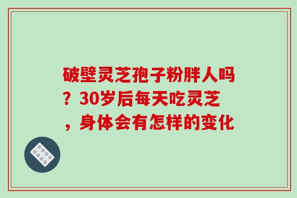 破壁灵芝孢子粉胖人吗？30岁后每天吃灵芝，身体会有怎样的变化