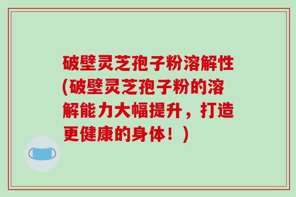 破壁灵芝孢子粉溶解性(破壁灵芝孢子粉的溶解能力大幅提升，打造更健康的身体！)