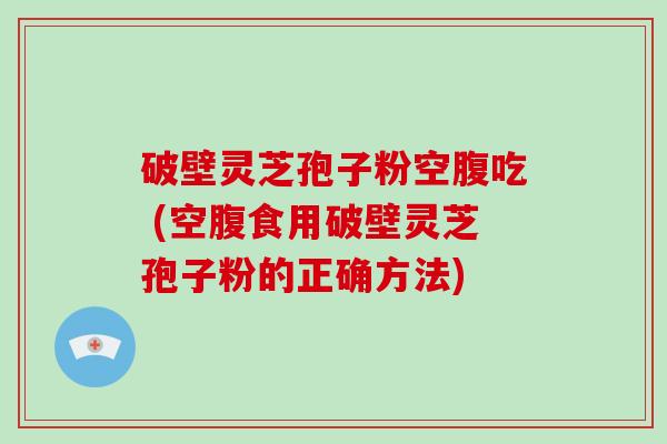 破壁灵芝孢子粉空腹吃 (空腹食用破壁灵芝孢子粉的正确方法)
