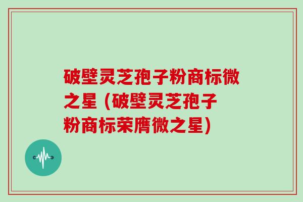 破壁灵芝孢子粉商标微之星 (破壁灵芝孢子粉商标荣膺微之星)