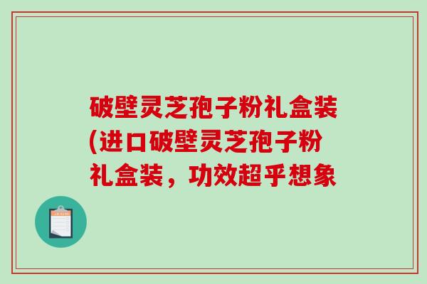 破壁灵芝孢子粉礼盒装(进口破壁灵芝孢子粉礼盒装,功效超乎想象 破壁灵芝孢子粉礼盒装(进口破壁灵芝孢子粉礼盒装,功效超乎想象