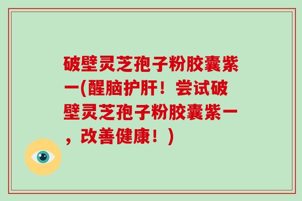 破壁灵芝孢子粉胶囊紫一(醒脑！尝试破壁灵芝孢子粉胶囊紫一，改善健康！)