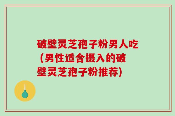 破壁灵芝孢子粉男人吃 (男性适合摄入的破壁灵芝孢子粉推荐)