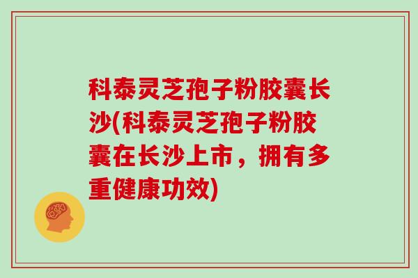 科泰灵芝孢子粉胶囊长沙(科泰灵芝孢子粉胶囊在长沙上市，拥有多重健康功效)