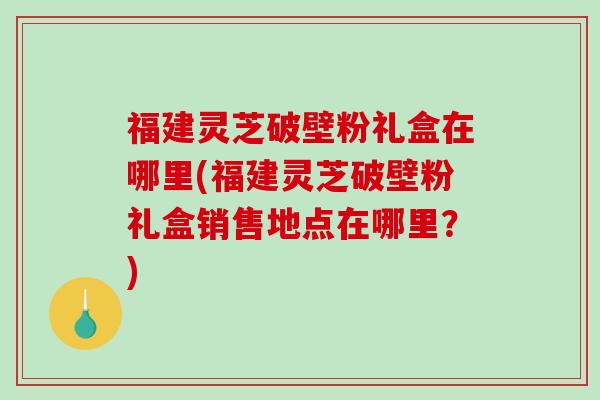 福建灵芝破壁粉礼盒在哪里(福建灵芝破壁粉礼盒销售地点在哪里？)