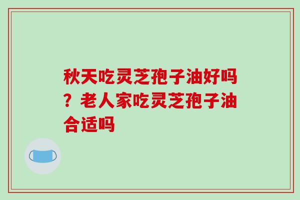 秋天吃灵芝孢子油好吗？老人家吃灵芝孢子油合适吗