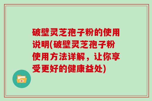 破壁灵芝孢子粉的使用说明(破壁灵芝孢子粉使用方法详解，让你享受更好的健康益处)