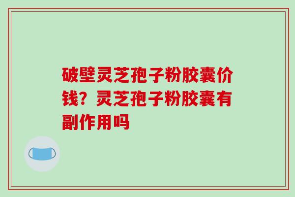 破壁灵芝孢子粉胶囊价钱？灵芝孢子粉胶囊有副作用吗