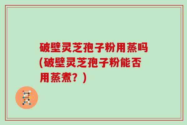 破壁灵芝孢子粉用蒸吗(破壁灵芝孢子粉能否用蒸煮？)