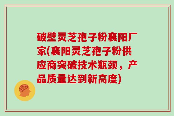 破壁灵芝孢子粉襄阳厂家(襄阳灵芝孢子粉供应商突破技术瓶颈，产品质量达到新高度)