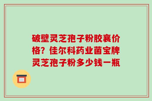 破壁灵芝孢子粉胶襄价格？佳尔科药业菌宝牌灵芝孢子粉多少钱一瓶