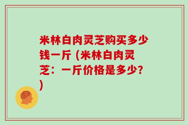 米林白肉灵芝购买多少钱一斤 (米林白肉灵芝：一斤价格是多少？)