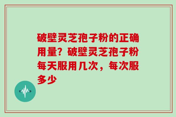 破壁灵芝孢子粉的正确用量？破壁灵芝孢子粉每天服用几次，每次服多少