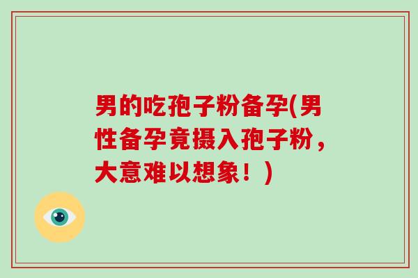 男的吃孢子粉备孕(男性备孕竟摄入孢子粉，大意难以想象！)