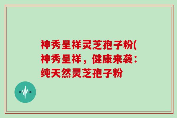 神秀呈祥灵芝孢子粉(神秀呈祥，健康来袭：纯天然灵芝孢子粉
