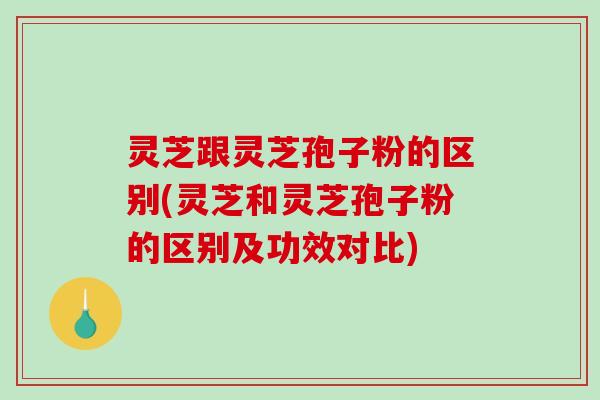 灵芝跟灵芝孢子粉的区别(灵芝和灵芝孢子粉的区别及功效对比)