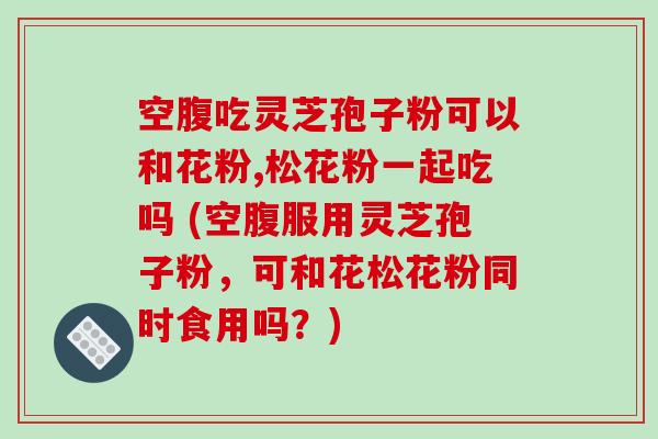 空腹吃灵芝孢子粉可以和花粉,松花粉一起吃吗 (空腹服用灵芝孢子粉，可和花松花粉同时食用吗？)