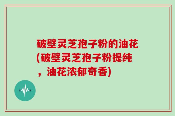 破壁灵芝孢子粉的油花(破壁灵芝孢子粉提纯，油花浓郁奇香)