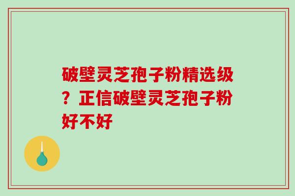 破壁灵芝孢子粉精选级？正信破壁灵芝孢子粉好不好