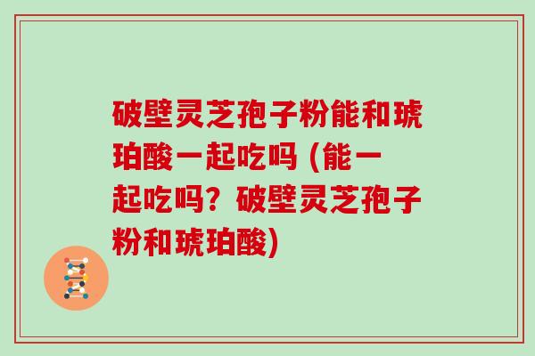 破壁灵芝孢子粉能和琥珀酸一起吃吗 (能一起吃吗？破壁灵芝孢子粉和琥珀酸)