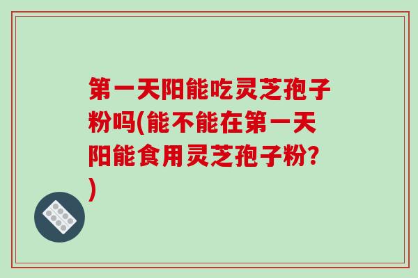 第一天阳能吃灵芝孢子粉吗(能不能在第一天阳能食用灵芝孢子粉？)
