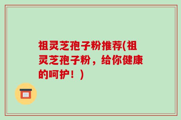 祖灵芝孢子粉推荐(祖灵芝孢子粉，给你健康的呵护！)